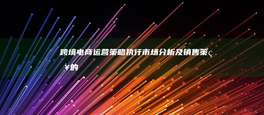跨境电商运营：策略执行、市场分析及销售策略的全貌解析